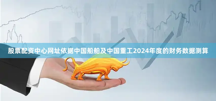 股票配资中心网址依据中国船舶及中国重工2024年度的财务数据测算