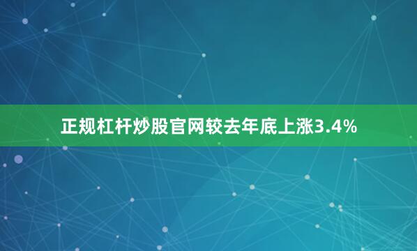 正规杠杆炒股官网较去年底上涨3.4%