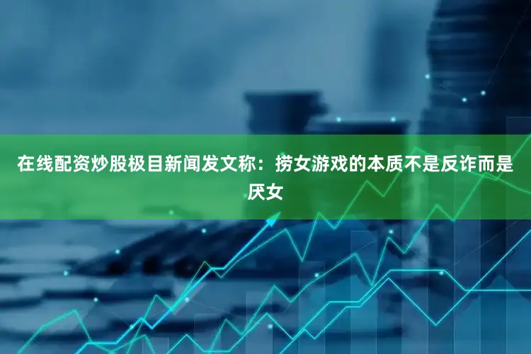 在线配资炒股极目新闻发文称：捞女游戏的本质不是反诈而是厌女