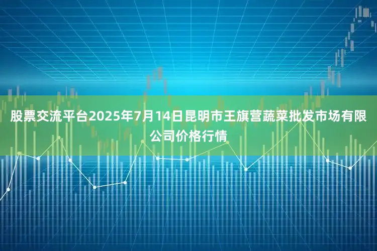 股票交流平台2025年7月14日昆明市王旗营蔬菜批发市场有限公司价格行情