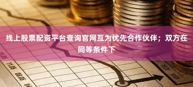 线上股票配资平台查询官网互为优先合作伙伴；双方在同等条件下