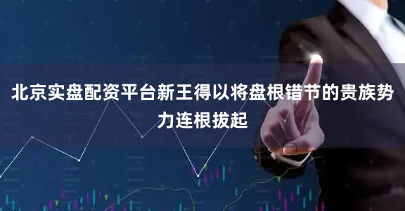 北京实盘配资平台新王得以将盘根错节的贵族势力连根拔起